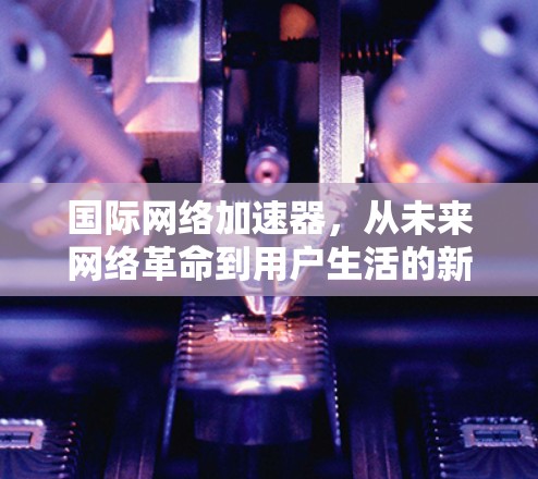 国际网络加速器，从未来网络革命到用户生活的新标杆