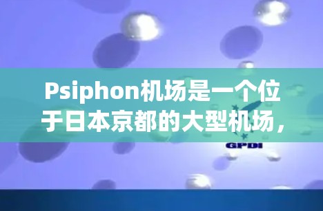 Psiphon机场是一个位于日本京都的大型机场，是日本和韩国的主要机场之一。以下是关于Psiphon机场的一些关键信息