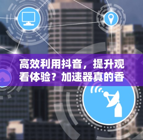 高效利用抖音,提升观看体验?加速器真的香不香? 高效利用抖音,提升观看体验?加速器真的香不香?