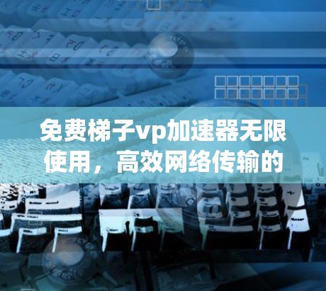 免费梯子vp加速器无限使用,高效网络传输的全新解决方案 免费梯子vp加速器无限使用,高效网络传输的全新解决方案