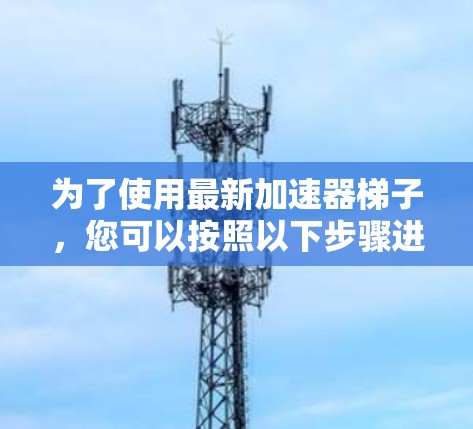为了使用最新加速器梯子,您可以按照以下步骤进行操作 为了使用最新加速器梯子,您可以按照以下步骤进行操作