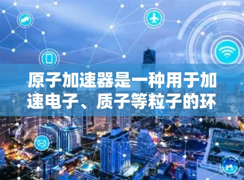 原子加速器是一种用于加速电子、质子等粒子的环形装置,其工作原理基于磁场和电场的相互作用。以下是对其工作原理的详细解释 原子加速器是一种用于加速电子、质子等粒子的环形装置,其工作原理基于磁场和电场的相互作用。以下是对其工作原理的详细解释