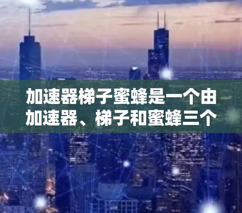 加速器梯子蜜蜂是一个由加速器、梯子和蜜蜂三个部分组成的词组，可能是一个比喻或技术术语，用于描述某种结构或工具在加速某种过程或效率时的作用。以下是对其含义的逐步解释