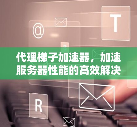 代理梯子加速器,加速服务器性能的高效解决方案 代理梯子加速器,加速服务器性能的高效解决方案