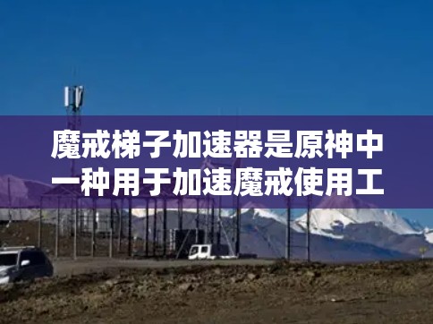 魔戒梯子加速器是原神中一种用于加速魔戒使用工具,通过连接梯子和魔戒,帮助在游戏过程中提升魔戒的使用效率。以下是关于魔戒梯子加速器的详细信息 魔戒梯子加速器是原神中一种用于加速魔戒使用工具,通过连接梯子和魔戒,帮助在游戏过程中提升魔戒的使用效率。以下是关于魔戒梯子加速器的详细信息