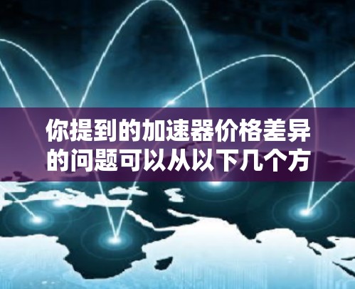 你提到的加速器价格差异的问题可以从以下几个方面进行深入分析 你提到的加速器价格差异的问题可以从以下几个方面进行深入分析