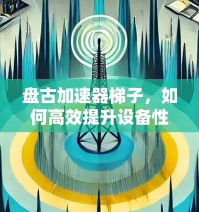 盘古加速器梯子,如何高效提升设备性能的实用指南 盘古加速器梯子,如何高效提升设备性能的实用指南
