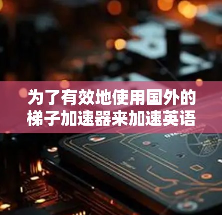 为了有效地使用国外的梯子加速器来加速英语学习,以下是一个有条理的方案 为了有效地使用国外的梯子加速器来加速英语学习,以下是一个有条理的方案