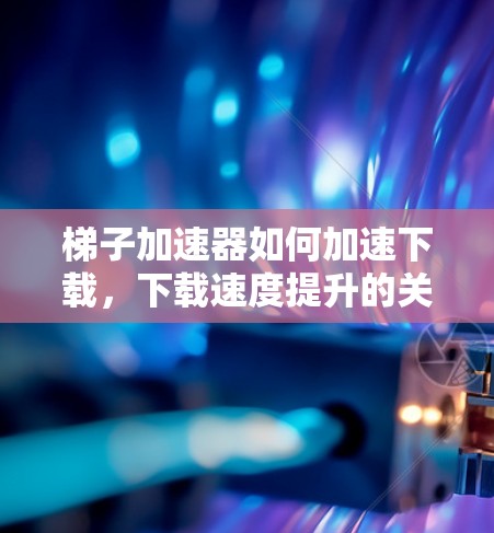 梯子加速器如何加速下载,下载速度提升的关键工具 梯子加速器如何加速下载,下载速度提升的关键工具