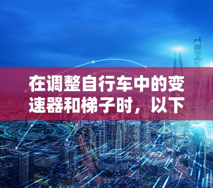 在调整自行车中的变速器和梯子时,以下是一个清晰的步骤指南 在调整自行车中的变速器和梯子时,以下是一个清晰的步骤指南
