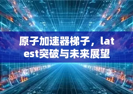 原子加速器梯子,latest突破与未来展望 原子加速器梯子,latest突破与未来展望