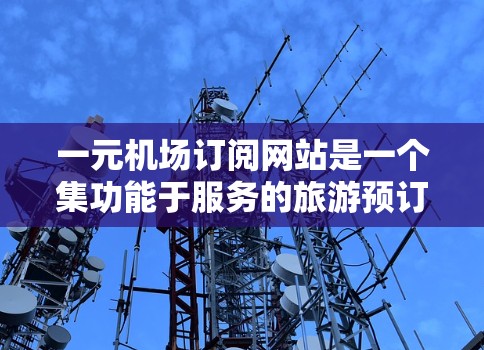 一元机场订阅网站是一个集功能于服务的旅游预订平台,提供多种类型的订阅,包括航班、酒店、餐饮等,用户可以根据自己的需求选择服务。以下是对该服务的详细分析 一元机场订阅网站是一个集功能于服务的旅游预订平台,提供多种类型的订阅,包括航班、酒店、餐饮等,用户可以根据自己的需求选择服务。以下是对该服务的详细分析