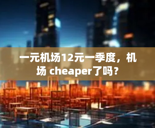 一元机场12元一季度,机场 cheaper了吗? 一元机场12元一季度,机场 cheaper了吗?
