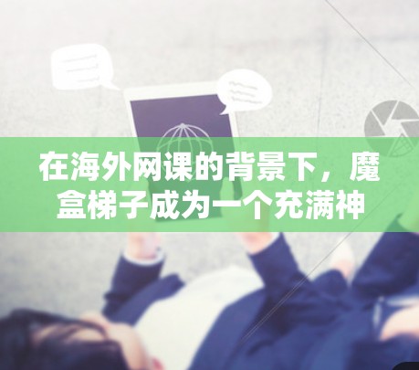 在海外网课的背景下,魔盒梯子成为一个充满神秘色彩的角色,象征着跨文化交流和学习的连接。故事中,魔盒梯子作为学生与不同国家学习资源的桥梁,以其独特的设计和象征意义,成为故事的核心转折点 在海外网课的背景下,魔盒梯子成为一个充满神秘色彩的角色,象征着跨文化交流和学习的连接。故事中,魔盒梯子作为学生与不同国家学习资源的桥梁,以其独特的设计和象征意义,成为故事的核心转折点