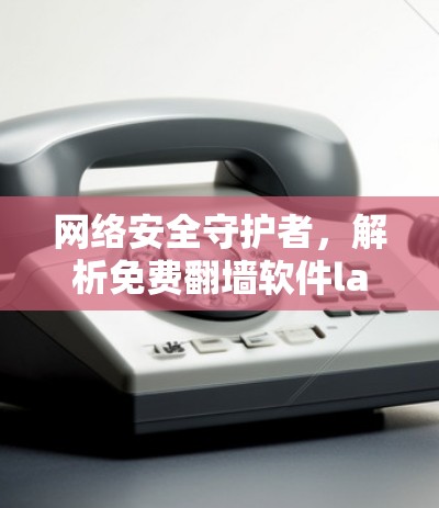 网络安全守护者,解析免费翻墙软件lantern的陷阱与风险 网络安全守护者,解析免费翻墙软件lantern的陷阱与风险